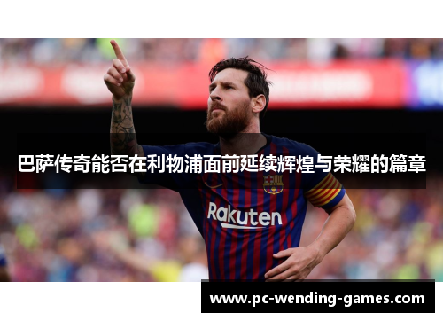 巴萨传奇能否在利物浦面前延续辉煌与荣耀的篇章