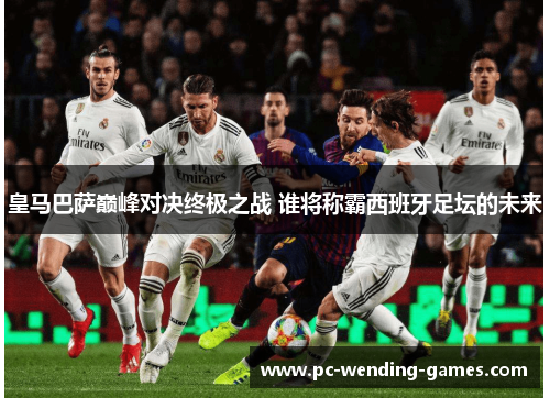 皇马巴萨巅峰对决终极之战 谁将称霸西班牙足坛的未来