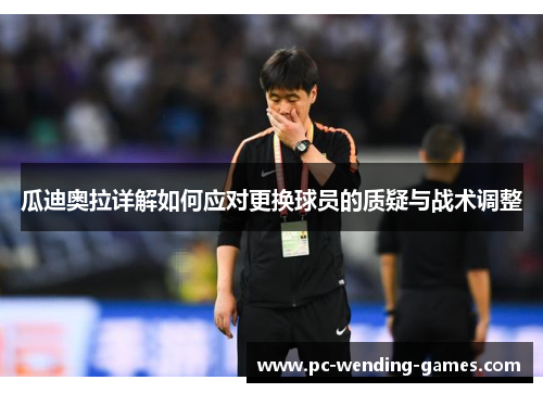 瓜迪奥拉详解如何应对更换球员的质疑与战术调整
