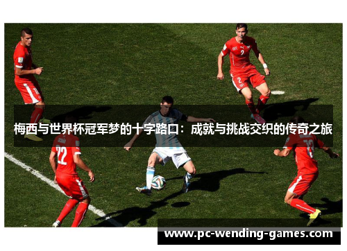 梅西与世界杯冠军梦的十字路口：成就与挑战交织的传奇之旅