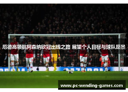 厄德高领航阿森纳欧冠出线之路 展望个人目标与球队愿景