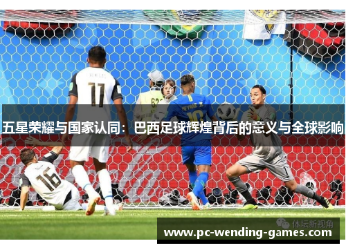 五星荣耀与国家认同：巴西足球辉煌背后的意义与全球影响