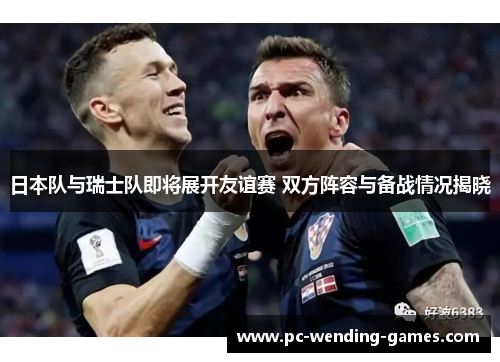 日本队与瑞士队即将展开友谊赛 双方阵容与备战情况揭晓