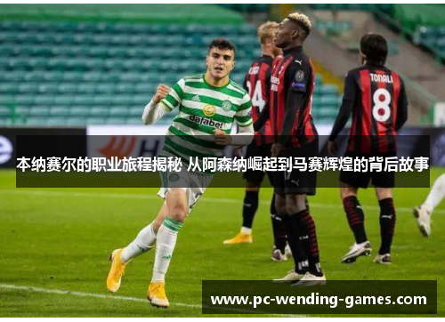 本纳赛尔的职业旅程揭秘 从阿森纳崛起到马赛辉煌的背后故事