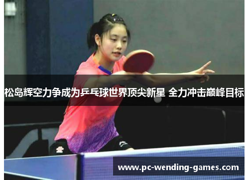 松岛辉空力争成为乒乓球世界顶尖新星 全力冲击巅峰目标 松岛辉空力争成为乒乓球世界顶尖新星 全力冲击巅峰目标