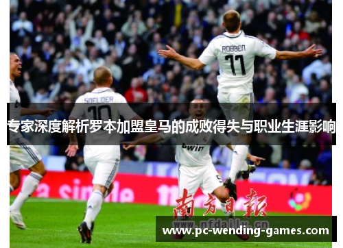 专家深度解析罗本加盟皇马的成败得失与职业生涯影响