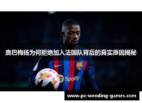 奥巴梅扬为何拒绝加入法国队背后的真实原因揭秘