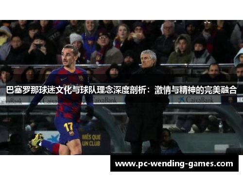 巴塞罗那球迷文化与球队理念深度剖析：激情与精神的完美融合
