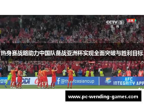 热身赛战略助力中国队备战亚洲杯实现全面突破与胜利目标