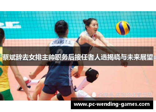 蔡斌辞去女排主帅职务后接任者人选揭晓与未来展望