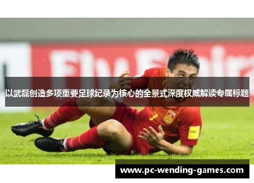 以武磊创造多项重要足球纪录为核心的全景式深度权威解读专属标题 以武磊创造多项重要足球纪录为核心的全景式深度权威解读专属标题