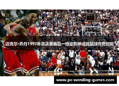 迈克尔·乔丹1997年总决赛最后一投定乾坤成就篮球传奇时刻 迈克尔·乔丹1997年总决赛最后一投定乾坤成就篮球传奇时刻