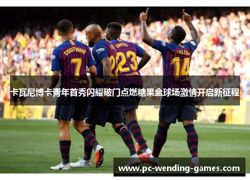 卡瓦尼博卡青年首秀闪耀破门点燃糖果盒球场激情开启新征程 卡瓦尼博卡青年首秀闪耀破门点燃糖果盒球场激情开启新征程