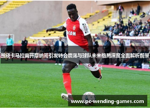 围绕卡马拉离开摩纳哥引发转会震荡与球队未来格局深度全面解析前景 围绕卡马拉离开摩纳哥引发转会震荡与球队未来格局深度全面解析前景