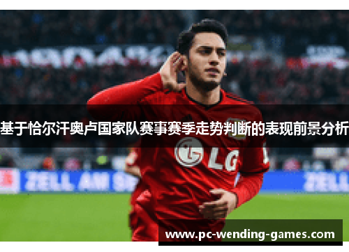 基于恰尔汗奥卢国家队赛事赛季走势判断的表现前景分析 基于恰尔汗奥卢国家队赛事赛季走势判断的表现前景分析